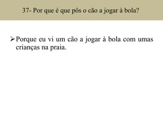 37- Por que é que pôs o cão a jogar à bola?  Porque eu vi um cão a jogar à bola com umas crianças na praia. 