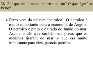 38- Por que deu o nome de petro ao cão? O que significa Petro?  Petro vem da palavra ‘petróleo’. O petróleo é muito importante para a economia de Angola. O petróleo é preto e é tirado do fundo do mar. Assim, o cão que também era preto, que os meninos tiraram do mar, e que era muito importante para eles, parecia petróleo. 