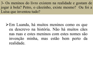 3- Os meninos do livro existem na realidade e gostam de jogar à bola? Petro, o cãozinho, existe mesmo?  Ou foi a Luísa que inventou tudo?  Em Luanda, há muitos meninos como os que eu descrevo na história. Não há muitos cães nas ruas e estes meninos com estes nomes são invenção minha, mas estão bem perto da realidade. 