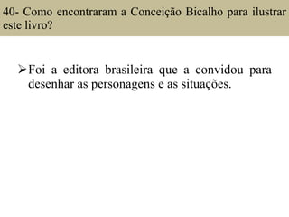 40- Como encontraram a Conceição Bicalho para ilustrar este livro?  Foi a editora brasileira que a convidou para desenhar as personagens e as situações. 