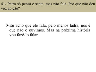 41- Petro só pensa e sente, mas não fala. Por que não deu voz ao cão?  Eu acho que ele fala, pelo menos ladra, nós é que não o ouvimos. Mas na próxima história vou fazê-lo falar. 
