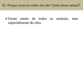 42- Porque escreveu sobre um cão? Gosta desse animal?  Gosto muito de todos os animais, mas especialmente de cães. 