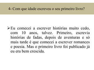4- Com que idade escreveu o seu primeiro livro?  Eu comecei a escrever histórias muito cedo, com 10 anos, talvez. Primeiro, escrevia histórias de fadas, depois de aventuras e só mais tarde é que comecei a escrever romances e poesia. Mas o primeiro livro foi publicado já eu era bem crescida. 