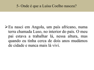 5- Onde é que a Luísa Coelho nasceu?  Eu nasci em Angola, um país africano, numa terra chamada Luso, no interior do país. O meu pai estava a trabalhar lá, nessa altura, mas quando eu tinha cerca de dois anos mudámos de cidade e nunca mais lá vivi. 