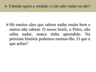 6- Falando agora a verdade: o cão sabe nadar ou não?  Há muitos cães que sabem nadar muito bem e outros não sabem. O nosso herói, o Petro, não sabia nadar, nunca tinha aprendido. Na próxima história podemos ensinar-lhe. O que é que achas? 