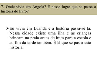 7- Onde vivia em Angola? É nesse lugar que se passa a história do livro? Eu vivia em Luanda e a história passa-se lá. Nessa cidade existe uma ilha e as crianças brincam na praia antes de irem para a escola e ao fim da tarde também. É lá que se passa esta história. 