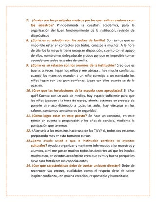 7. ¿Cuales son los principales motivos por los que realiza reuniones con
   los maestros? Principalmente la cuestión académica, para la
   organización del buen funcionamiento de la institución, revisión de
   diagnósticos
8. ¿Como es su relación con los padres de familia? Son tantos que es
   imposible estar en contactos con todos, conozco a muchos. A la hora
   de citarlos la mayoría tiene una gran disposición, cuento con el apoyo
   de ellos, nombramos delegados de grupos por que es imposible tomar
   acuerdo con todos los padre de familia.
9. ¿Como es su relación con los alumnos de la institución? Creo que es
   buena, a veces llegan los niños y me abrazan, hay mucha confianza,
   cuando los maestros mandan a un niño conmigo a un mandado los
   niños llegan con una gran confianza, juego con ellos cuando se da la
   ocasión.
10. ¿Cree que las instalaciones de la escuela sean apropiadas? Si ¿Por
   qué? Cuenta con un aula de medios, hay espacio suficiente para que
   los niños jueguen a la hora de recreo, ahorita estamos en proceso de
   ponerle aire acondicionado a todas las aulas, hay vitropiso en los
   salones, contamos con cámaras de seguridad
11. ¿Como logro estar en este puesto? Se hace un concurso, en este
   toman en cuenta la preparación y los años de servicio, mediante la
   puntuación que tenemos
12. ¿Aconseja a los maestros hacer uso de las Tic’s? si, todos nos estamos
   preparando mas en esto tomando cursos
13.¿Como ayuda usted a que la institución participe en eventos
   culturales? Ayudo a organizar y mantener informados a los maestros y
   alumnos, a mi me gustan muchos todos los deportes así que les inculco
   mucho esto, en eventos académicos creo que es muy bueno porque les
   sirve para fortalecer sus conocimientos
14. ¿Con que características debe de contar un buen director? Debe de
   reconocer sus errores, cualidades como el respeto debe de saber
   inspirar confianza, con mucha vocación, responsable y humanitario
 