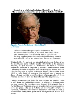 Entrevista al intelectual estadounidense Noam Chomsky
"Es el momento más crítico en la historia de la humanidad"
Agustín Fernández Gabard y Raúl Zibechi
La Jornada
Chomsky repasa las principales tendencias del
escenario internacional, la escalada militarista de su
país y los riesgos crecientes de guerra nuclear. Se
detiene en el proceso electoral estadunidense y esboza
una reflexión sobre las esperanzas de paz en Colombia
Estados Unidos fue siempre una sociedad colonizadora. Incluso antes
de constituirse como Estado estaba eliminando a la población
indígena, lo que significó la destrucción de muchas naciones
originarias, sintetiza el lingüista y activista estadunidense Noam
Chomsky cuando se le pide que describa la situación política mundial.
Crítico acérrimo de la política exterior de su país, sostiene que desde
1898 se volcó hacia el escenario internacional con el control de
Cuba, a la que convirtió esencialmente en colonia, para invadir luego
Filipinas, asesinando a un par de cientos de miles de personas.
Continúa hilvanando una suerte de contrahistoria del imperio: Luego
le robó Hawai a su población originaria, 50 años antes de incorporarla
como un estado más. Inmediatamente después de la segunda Guerra
Mundial Estados Unidos se convierte en potencia internacional, con un
poder sin precedente en la historia, un incomparable sistema de
seguridad, controlaba el hemisferio occidental y los dos océanos, y
naturalmente trazó planes para tratar de organizar el mundo a su
antojo.
 
