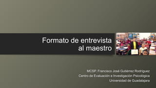 Formato de entrevista
al maestro
MCSP. Francisco José Gutiérrez Rodríguez
Centro de Evaluación e Investigación Psicológica
Universidad de Guadalajara
 
