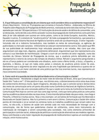 Propaganda &
                                                                             Automedicação
5. O que falta para a consolidação de um sistema que você considere ético e socialmente responsável?
Álvaro Nascimento – Entre as 19 propostas que enviamos à Consulta Pública - elaboradas na Oficina de
Trabalho sobre Regulação da Propaganda de Medicamentos, realizada durante dois dias na Ensp/Fiocruz -,
apoiadas por mais de 130 especialistas e 123 instituições da área da saúde e de defesa do consumidor, uma
se destacada, tanto devido a seu efeito saneador na área da propaganda de medicamentos como pelo fato
dela já ter sido adotada com sucesso em vários países, como os da União Européia, Austrália, México,
Equador e outros. É o estatuto da “anuência prévia” de toda a propaganda farmacêutica, que passaria a
ser analisada pelo Sistema Nacional de Vigilância Sanitária antes de sua disseminação. O setor regulado -
incluindo não só a indústria farmacêutica, mas também os meios de comunicação, as agências de
publicidade e o mercado varejista – infelizmente se colocam veementemente contra. Eles sabem que 90%
de sua publicidade de medicamentos hoje veiculada passariam a ser vetadas. Mas claro que eles
argumentam com algo mais, digamos, socialmente defensável. Argumentam que isto representaria uma
censura à sua liberdade de manifestação. Cheguei a ouvir de um membro do setor regulado, numa das
reuniões da Câmara Setorial de Propaganda da Anvisa, que a anuência prévia defendida por nós
representaria o retorno da censura dos tempos da ditadura militar. Refutei o argumento perguntando a
ele se a França poderia ser considerada uma ditadura, assim como o Reino Unido, a Suíça, a Espanha, a
Austrália, o México, já que em todos estes países o estatuto da anuência prévia existe há anos.
Obviamente que o argumento do setor regulado era de uma fragilidade que demonstra o quanto ele se
desespera frente a um maior controle de uma prática que lhe traz enormes lucros, mas representa um
risco constante à sociedade.

6. Como você vê a questão da interdisciplinaridade entre a Comunicação e a Saúde?
Álvaro Nascimento – Parodiando o slogan da maior rede de televisão do Brasil, diria que Comunicação e
Saúde têm “tudo a ver”. O fato positivo é que, nos últimos anos, o distanciamento entre estas duas áreas
de conhecimento diminuiu muito. Quem imaginaria, décadas atrás, que o controle social e democrático
dos meios de comunicação seria um ponto discutido numa Conferência Nacional de Vigilância Sanitária,
na ótica de que eles são uma concessão pública? Ou que a saúde seria tema da Conferência Nacional de
Comunicação? Pois hoje se convive com isso como algo normal, creio que tanto pelas práticas como pelas
teorias acadêmicas desenvolvidas nas duas áreas. E esta interdisciplinaridade não para nelas, mas chega à
Filosofia, à História e muitas outras. Veja o meu exemplo: um jornalista de formação que fez Mestrado e
Doutorado em Saúde Coletiva. Não fui o primeiro e nem serei o último. Comunicação e Saúde têm vários
pontos de interseção e já se contam às centenas tanto os trabalhos acadêmicos que versam sobre isso
como, no dia-a-dia, o sistema de saúde tem sentido cada vez mais necessidade de interagir com a
comunicação, não de forma que poderíamos chamar de utilitarista, como mero instrumento de
viabilização de mensagens a serem consumidas pela sociedade, mas como elemento primordial de
participação e controle social, elaboração de políticas e construção de alternativas aos modelos vigentes.
Nossa contribuição a uma maior regulação da propaganda de medicamentos é apenas um exemplo dessa
relação, entre muitos outros.
 
