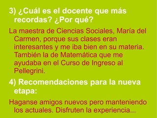3) ¿Cuál es el docente que más recordas? ¿Por qué?   La maestra de Ciencias Sociales, María del Carmen, porque sus clases eran interesantes y me iba bien en su materia. También la de Matemática que me ayudaba en el Curso de Ingreso al Pellegrini. 4) Recomendaciones para la nueva etapa:   Haganse amigos nuevos pero manteniendo los actuales. Disfruten la experiencia... 