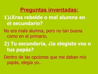 Preguntas inventadas: 1)¿Eras rebelde o mal alumna en el secundario?   No era mala alumna, pero no tan buena como en el primario. 2) Tu secundaria, ¿la elegiste vos o tus papás?  Dentro de las opciones que me daban mis papás, elegía yo. . 
