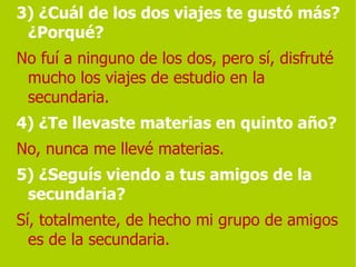 3) ¿Cuál de los dos viajes te gustó más? ¿Porqué?   No fuí a ninguno de los dos, pero sí, disfruté mucho los viajes de estudio en la secundaria. 4) ¿Te llevaste materias en quinto año?   No, nunca me llevé materias. 5) ¿Seguís viendo a tus amigos de la secundaria?   Sí, totalmente, de hecho mi grupo de amigos es de la secundaria. 
