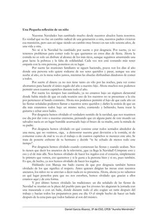 Una Pequeña reflexión de un niño
Nuestras Navidades han cambiado mucho desde nuestros abuelos hasta nosotros.
Es verdad que no fue un cambio radical de una generación a otra, nuestros padres vivieron
esa transición, pero aun así sigue siendo un cambio muy brusco en tan solo setenta años, de
una vida a otra.
No sé si la Navidad ha cambiado por suerte o por desgracia. Por suerte, ya no
tenemos problemas para comer todo lo que queramos en estos días de fiesta. Ahora la
comida no es solo un disfrute al alcance de los más ricos, aunque seguimos arrastrando una
gran lacra: la pobreza y la falta de solidaridad. Cada vez nos está costando más tener
empatía con la otra persona, ponernos en su lugar.
Por suerte las reuniones familiares se siguen haciendo, pocos son los días al año
donde una persona solo quiere rodearse de sus seres queridos y pasar, aunque sea una
noche al año, en la mesa todos juntos, mientras las abuelas disfrutaban dándonos de comer
a todos.
Por suerte el dinero ya no nos tiene tanto en vilo por las noches, para ver como
ahorramos para hacerle el único regalo del año a nuestro hijo. Ahora muchos nos podemos
permitir unos cuantos caprichos durante todo el año.
Por suerte los tiempos han cambiado, ya no estamos bajo un régimen dictatorial
donde había miedo de que en cada reunión uno de los nuestros no se presentase a la cita
por pertenecer al bando contrario. Ahora nos podemos permitir el lujo de que cada año en
las fiestas señaladas podemos llamar a nuestros seres queridos y darles la noticia de que un
día más estaremos todos bajo un mismo techo, comiendo y bebiendo; hasta tocar la
guitarra y echar unos bailes.
Por desgracia hemos olvidado el verdadero sentido de la navidad, que nos reunimos
ese día por dar voto a nuestras creencias, pensando que en alguna parte de este mundo un
salvador nacía en un lugar humilde acurrucado bajo el brazo de su madre, ante la mirada de
su padre.
Por desgracia hemos olvidado en qué consiste estar todos sentados alrededor de
una mesa, que no venimos, oiga, a demostrar nuestra gran devoción a la comida, ni de
comentar como de mal te va en el trabajo o de cuantos caprichos te mereces este año. Se
trata de ponerte enfrente de tu hermano y decirle “te he echado de menos todo este
tiempo”.
Por desgracia hemos olvidado cuando comienzan las fiestas y cuando acaban. Nos
lo tienen que decir los anuncios de la televisión, ¡que ya llega la Navidad! Cómprate esto y
eso y el de más allá. Nos hemos olvidado de hacer los regalos con el corazón, simplemente
lo primero que vemos, eso queremos y si le gusta a la persona bien y si no, pues también.
Es que, de hecho, ya nos hemos olvidado de hacer los regalos.
Hablando con Maruja me hado cuenta de que por desgracia también hemos
olvidado de los que significa el respeto. Antes quienes dirigían las mesas eran nuestros
ancianos, los niños no se atrevían a decir nada en su presencia. Ahora, ahora ya no sabemos
en qué lugar ponerlos para que no nos estorben, hemos olvidado que gracias a ellos
estamos aquí y de esta forma.
Y por último hemos olvidado las tradiciones: un día señalado de las fiestas de
Navidad se reunían en la plaza del pueblo para que los jóvenes les alegraran la jornada con
una mascarada o con un baile, donde durante todo el año cogían un ratín después del
trabajo y hacían todos los preparativos para ese día. O el simple hecho de hacer un baile
después de la cena para que todos bailaran al son del músico.
Daniel García Álvarez, 3º de ESO, CPEB “Aurelio Menéndez”
 