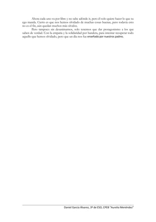 Ahora cada uno va por libre y no sabe adónde ir, pero él solo quiere hacer lo que su
ego manda. Cierto es que nos hemos olvidado de muchas cosas buenas, pero todavía esto
no es el fin, aún quedan muchos más olvidos.
Pero tampoco sin desanimarnos, solo tenemos que dar protagonismo a los que
saben de verdad. Con la empatía y la solidaridad por bandera, para intentar recuperar todo
aquello que hemos olvidado, pero que un día nos fue enseñado por nuestros padres.
Daniel García Álvarez, 3º de ESO, CPEB “Aurelio Menéndez”
 