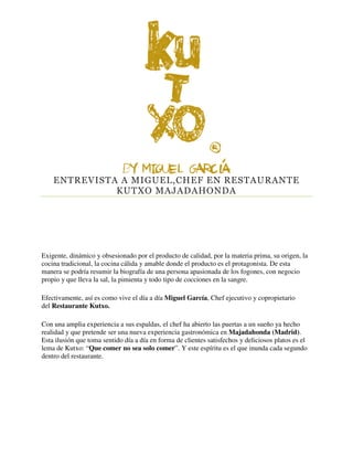 ENTREVISTA A MIGUEL,CHEF EN RESTAURANTE
KUTXO MAJADAHONDA
Exigente, dinámico y obsesionado por el producto de calidad, por la materia prima, su origen, la
cocina tradicional, la cocina cálida y amable donde el producto es el protagonista. De esta
manera se podría resumir la biografía de una persona apasionada de los fogones, con negocio
propio y que lleva la sal, la pimienta y todo tipo de cocciones en la sangre.
Efectivamente, así es como vive el día a día Miguel García, Chef ejecutivo y copropietario
del Restaurante Kutxo.
Con una amplia experiencia a sus espaldas, el chef ha abierto las puertas a un sueño ya hecho
realidad y que pretende ser una nueva experiencia gastronómica en Majadahonda (Madrid).
Esta ilusión que toma sentido día a día en forma de clientes satisfechos y deliciosos platos es el
lema de Kutxo: “Que comer no sea solo comer”. Y este espíritu es el que inunda cada segundo
dentro del restaurante.
 