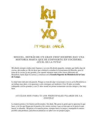 MIGUEL, DETRÁS DE UN GRAN CHEF SIEMPRE HAY UNA
HISTORIA HASTA QUE SE CONVIERTE EN COCINERO,
¿CUÁL ES LA TUYA?
Mi abuela siempre estaba entre fogones y yo con ella desde pequeño, siempre que había algo de
cocina, ahí estaba yo. He de decir que comencé a estudiar la Licenciatura de Derecho, pero el
tema de la cocina ya me gustaba y me apunté mientras tanto a dos cursos diferentes de
Hostelería, hasta dejar la carrera y comenzar en la Escuela Superior de Hostelería de la Casa
de Campo.
Lo dejé todo todo por esta pasión. Porque se trata de algo vocacional, si no es así la Hostelería es
un trabajo muy duro, o te apasiona o solo consigues ser mediocre. Con 18 años ya estaba
trabajando con los grandes y con 21 años monté mi primer restaurante con dos amigos y fue muy
bien.
¿CUÁLES SON PARA TI LOS PRINCIPALES PILARES DE LA
COCINA?
La materia prima y los buenos profesionales. Sin duda. Me gusta la gente que le apasiona lo que
hace, y no los que llegan por la puerta y les cuesta cocinar o que se note que no le gusta lo que
hacen, es absurdo. Respecto a la materia prima, siempre busco lo mejor y manipular lo menos
posible cada producto, para buscar potenciar su sabor con sus propios jugos.
 