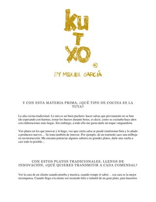 Y CON ESTA MATERIA PRIMA, ¿QUÉ TIPO DE COCINA ES LA
TUYA?
La alta cocina tradicional. Lo mio es un buen puchero, hacer salsas que previamente no se han
ido espesando con harinas, tostar los huesos durante horas, es decir, como se cocinaba hace años
con elaboraciones más largas. Sin embargo, a todo ello me gusta darle un toque vanguardista.
Veo platos en los que innovar y lo hago, veo que cierta salsa se puede emulsionar bien y lo añado
a productos nuevos… Se trata también de innovar. Por ejemplo, de un tournedo saco una milhoja
en reconstrucción. Me encanta potenciar algunos sabores en grandes platos, darle una vuelta a
casi todo lo posible…
CON ESTOS PLATOS TRADICIONALES, LLENOS DE
INNOVACIÓN, ¿QUÉ QUIERES TRANSMITIR A CADA COMENSAL?
Ver la cara de un cliente cuando prueba y mastica, cuando rompe el sabor… esa cara es la mejor
recompensa. Cuando llega a la mente ese recuerdo feliz e infantil de un gran plato, para hacernos
 
