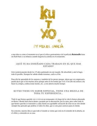 a una idea es como el momento en el que el crítico gastronómico de la película Ratatouille tiene
un flash back a su infancia cuando degusta la comida en el restaurante.
¿QUÉ TE HA ENSEÑADO CADA TRABAJO EN EL QUE HAS
ESTADO?
Llevo prácticamente desde los 15 años pululando en este mundo. He absorbido y aún lo hago,
todo lo posible. Siempre he sabido dónde terminar, cuál es el fin.
Para ello he aprendido de los mejores y también de los peores porque, ahora que soy empresario,
puedo decir que sé de muchas áreas porque antes lo he tenido que vivir. Con ello me refiero a ha
hacer la compra, confeccionar menús, etc. y esto ahorra mucho tiempo.
KUTXO TIENE UN SABOR ESPECIAL, TIENE UNA MEZCLA DE
TODA TU EXPERIENCIA…
Todo lo que hemos querido ver o vivir en un restaurante a lo largo de la vida lo hemos plasmado
en Kutxo. Desde fuera hacia dentro, pasando por la decoración, por la carta, pero sobre todo lo
que hemos querido es transmitir a cada cliente esa agradable sensación de estar en un sitio donde
siempre has pensado que podrías ir todos los días, que es una gran carencia para el cliente.
En concreto, nuestra idea es que todo el mundo se sienta que está en el comedor de la abuela, en
el sillón y comiendo en su casa.
 