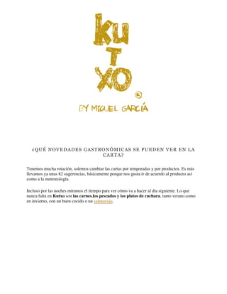 ¿QUÉ NOVEDADES GASTRONÓMICAS SE PUEDEN VER EN LA
CARTA?
Tenemos mucha rotación, solemos cambiar las cartas por temporadas y por productos. Es más
llevamos ya unas 82 sugerencias, básicamente porque nos gusta ir de acuerdo al producto así
como a la metereología.
Incluso por las noches miramos el tiempo para ver cómo va a hacer al día siguiente. Lo que
nunca falta en Kutxo son las carnes,los pescados y los platos de cuchara, tanto verano como
en invierno, con un buen cocido o un salmorejo.
 