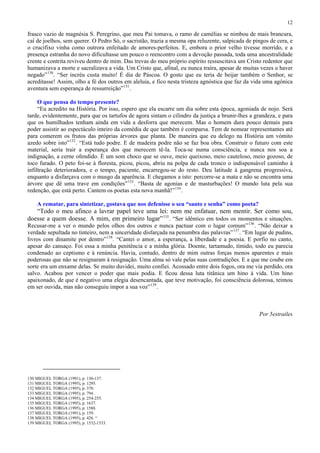 12

frasco vazio de magnésia S. Peregrino, que meu Pai tomava, o ramo de camélias se nimbou de mais brancura,
caí de joelhos, sem querer. O Pedro Só, o sacristão, trazia a mesma opa reluzente, salpicada de pingos de cera, e
o crucifixo vinha como outrora enfeitado de amores-perfeitos. E, embora o prior velho tivesse morrido, e a
presença estranha do novo dificultasse um pouco o reencontro com a devoção passada, toda uma ancestralidade
crente e contrita reviveu dentro de mim. Das trevas do meu próprio espírito ressuscitava um Cristo redentor que
humanizava a morte e sacralizava a vida. Um Cristo que, afinal, eu nunca traíra, apesar de muitas vezes o haver
negado” 130 . “Ser incréu custa muito! É dia de Páscoa. O gosto que eu teria de beijar também o Senhor, se
acreditasse! Assim, olho a fé dos outros em aleluia, e fico nesta tristeza agnóstica que faz da vida uma agónica
aventura sem esperança de ressurreição” 131 .

     O que pensa do tempo presente?
     “Eu acredito na História. Por isso, espero que ela escarre um dia sobre esta época, agoniada de nojo. Será
tarde, evidentemente, para que os tartufos de agora sintam o cilindro da justiça a brunir-lhes a grandeza, e para
que os humilhados tenham ainda em vida a desforra que merecem. Mas o homem dura pouco demais para
poder assistir ao espectáculo inteiro da comédia de que também é comparsa. Tem de nomear representantes até
para comerem os frutos das próprias árvores que planta. De maneira que eu delego na História um vómito
azedo sobre isto” 132 . “Está tudo podre. E de madeira podre não se faz boa obra. Construir o futuro com este
material, seria trair a esperança dos que merecem tê-la. Toca-se numa consciência, e nunca nos soa a
indignação, a cerne ofendido. É um som choco que se ouve, meio queixoso, meio cauteloso, meio gozoso, de
toco furado. O peto foi-se à floresta, picou, picou, abriu na polpa de cada tronco o indispensável caminho à
infiltração deterioradora, e o tempo, paciente, encarregou-se do resto. Deu latitude à gangrena progressiva,
enquanto a disfarçava com o musgo da aparência. E chegamos a isto: percorre-se a mata e não se encontra uma
árvore que dê uma trave em condições” 133 . “Basta de agonias e de masturbações! O mundo luta pela sua
redenção, que está perto. Cantem os poetas esta nova manhã!” 134 .

    A rematar, para sintetizar, gostava que nos defenisse o seu “santo e senha” como poeta?
   “Todo o meu afinco a lavrar papel teve uma lei: nem me enfatuar, nem mentir. Ser como sou,
doesse a quem doesse. A mim, em primeiro lugar” 135 . “Ser idêntico em todos os momentos e situações.
Recusar-me a ver o mundo pelos olhos dos outros e nunca pactuar com o lugar comum” 136 . “Não deixar a
verdade sepultada no tinteiro, nem a sinceridade disfarçada na penumbra das palavras” 137 . “Em lugar de pudins,
livros com dinamite por dentro” 138 . “Cantei o amor, a esperança, a liberdade e a poesia. E porfio no canto,
apesar do cansaço. Foi essa a minha penitência e a minha glória. Doente, tartamudo, tímido, todo eu parecia
condenado ao ceptismo e à renúncia. Havia, contudo, dentro de mim outras forças menos aparentes e mais
poderosas que não se resignaram à resignação. Uma alma só vale pelas suas contradições. E a que me coube em
sorte era um enxame delas. Se muito duvidei, muito confiei. Acossado entre dois fogos, ora me via perdido, ora
salvo. Acabou por vencer o poder que mais podia. E ficou dessa luta titânica um hino à vida. Um hino
apaixonado, de que é negativo uma elegia desencantada, que teve motivação, foi consciência dolorosa, teimou
em ser ouvida, mas não conseguiu impor a sua voz” 139 .



                                                                                                  Por 5estrailes




130 MIGUEL TORGA (1991), p. 136-137.
131 MIGUEL TORGA (1995), p. 1295.
132 MIGUEL TORGA (1995), p. 370.
133 MIGUEL TORGA (1995), p. 794.
134 MIGUEL TORGA (1995), p. 254-255.
135 MIGUEL TORGA (1995), p. 1637.
136 MIGUEL TORGA (1995), p. 1588.
137 MIGUEL TORGA (1991), p. 159.
138 MIGUEL TORGA (1995), p. 426. “
139 MIGUEL TORGA (1995), p. 1532-1533.
 
