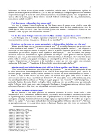 2

indiferentes ou alheios, se me afigura murcha e combalida, voltada contra o deslumbramento legítimo de
quantos tentam ainda preservá-la e honrá-la. Até o ar puro que outrora aqui se respirava parece não ter o mesmo
oxigénio tónico depois de passar por tantos pulmões adventícios. O decantado «jardim à beira mar plantado» de
quem o sabia ver e amar, deixou de ser íntimo e habitual. Todo ele se transfigura dia a dia, dramaticamente,
numa penosa saudade poluída” 11 .

    Pode dizer-se que então conhece bem o nosso país?
    “Ah, sim, lá conhecer Portugal conheço-o eu! Não houve aceno de monte ou de planície a que não
respondesse. Subi a todas as serras e calcorreei todos os vales desta pátria. Por isso, quando chegar a hora da
grande jogada, tenho um trunfo a meu favor que há-de desconcertar a morte: a íntima certeza de que não vou
estranhar a cama, seja qual for o sítio onde me enterrem” 12 .

    Um dia disse amar Portugal como um namorado. Qual a essência e a génese desse amor?
    “Amar Portugal, amei-o eu sempre, e procurei compreendê-lo de todas as maneiras, inventariando-lhe
incansavelmente o corpo e a alma, devoto e defensor da sua identidade” 13 .

    Defeniu-se, um dia, como um homem que comia terra. Esta metáfora simboliza o seu telurismo?
    “O meu segredo é este: curo as chagas com pensos de terra” 14 . É na cartilha da natureza que aprendo o que
à minha inquietação mais importa” 15 . “E sempre que, à custa de esforço e porfia, consigo (…) unir, digamos, o
meu corpo e o meu sangue ao corpo e ao sangue da natureza, a perfeita comunhão que se realiza e a estranha
metamorfose que daí resulta exigem o nome sagrado de transfiguração” 16 . “Sou, na verdade, um geófago
insaciável necessitado diariamente de alguns quilómetros de nutrição. Devoro planícies como se engolisse
bolachas de água e sal, e atiro-me às serranias como à broa da infância. É fisiológico, isto. Comer terra é uma
prática velha do homem. Antes que ela o mastigue, vai-a mastigando ele. O mal, no meu caso particular, é que
exagero. Empanturro-me de horizontes e de montanhas, e quase que me sinto depois uma província
suplementar de Portugal.” 17 . “Nasci ávido de desconhecido, guloso dos segredos da Terra” 18

    Além de um defensor indómito da sua pátria telúrica, define-se também como Ibérico e universal.
    “Nasci numa aldeia transmontana, mas respiro todo o ar peninsular” 19 . “Sou um português hispânico. Cioso
da minha pátria cívica, da sua independência, da sua História, da sua singularidade cultural, gosto, contudo, de
me sentir galego, castelhano, andaluz, catalão, asturiano ou vasconço nas horas complementares do instinto e
da mente. E, como à dura condição de existir junto a de escrever, muito papel tenho lavrado a contar as
emoções desse convívio físico e espiritual sem fronteiras” 20 . “A minha pátria cívica acaba em Barca de Alva;
mas a minha pátria telúrica só finda nos Pirinéus. Sou, pela graça da vida, peninsular” 21 . Este “amor pertinaz à
península, Dulcinea de muitas feições e afeições. Não é paixão que entre em conflito com a que sinto pela
pátria. É algo de afectivo que, sem a trair civicamente, lhe alarga as fronteiras para além de todos os limites
culturais configuradores. Que situa a sua integralidade num contexto dilatado” 22

    Qual é então o seu conceito de iberismo?
    “O meu iberismo é um sonho platónico de harmonia peninsular de nações. Todas irmãs e todas
independentes. Mas é também uma paixão escabreada, que arrefece mal se desenha no horizonte qualquer sinal
de hegemonia política, económica ou cultural. Que exige reciprocidade na sua boa fé e nos seus arroubos. Que
quer apenas comungar fraternalmente num mais largo espaço de espiritualidade” 23 . “Considero que os povos
ibéricos são nações” 24 . “Unidos pela fatalidade dum matrimónio geográfico, infeliz mas indissolúvel”25 . “São mais
do que aglomerados de povos, quer dizer, nações. A Península funciona para mim como um continente. Os


11 MIGUEL TORGA (1995), p. 1625.
12 M MIGUEL TORGA (1995), p. 728-729.
13 MIGUEL TORGA (1995), p. 1562.
14 MIGUEL TORGA (1995), p. 867.
15 MIGUEL TORGA (1995), p. 972-973.
16 MIGUEL TORGA (1995), p. 920.
17 MIGUEL TORGA (1995), p. 801-802
18 MIGUEL TORGA (1995), p. 1076.
19 MIGUEL TORGA (1995), p. 1452.
20 MIGUEL TORGA (1995), p. 1452.
21 MIGUEL TORGA (1995), p. 242).
22 MIGUEL TORGA (1995), p. 1397).
23 MIGUEL TORGA (1995), p. 1539.
24 Entrevista, in MOLINA, C. A. (1990), p. 190-191.
25
   MIGUEL TORGA (1995), p. 482.
 