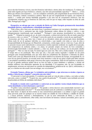 3

povos não têm fronteiras visíveis, mas têm fronteiras individuais e dentro delas são irredutíveis. É evidente que
estão todos ligados por laços históricos, culturais, mas têm uma personalidade específica” 26 . “Ibéria. (…) Uma
Ibéria que afirmei convictamente (…) ser um verdadeiro continente, pela singularidade da sua fisionomia física,
rácica, idiomática, cultural, económica e política. Mais do que um conglomerado de regiões, um conjunto de
nações (…) unidas pela mesma fatalidade geográfica e por uma teia de cruzamentos históricos, mas tão
vincadamente originais que as fronteiras de cada uma, mais do que no mapa, estão traçadas na alma de cada
filho. Portugal que o diga” 27 .

     Perspectiva ou advoga que com a entrada da Ibéria na União Europeia permanecerão imaculadas
identidade ibérica e, naturalmente, a identidade portuguesa?
     “Pedi a Deus, alto e bom som, que assim fosse, e possamos continuar a ter voz própria, identidade, e direito
a um território livre e autónomo que não receba diariamente ordens alheias de cultura e cultivo, e seja
obrigatoriamente transformado num eucaliptal” 28 . “Portugal é uma presença inconfundível na crónica do
mundo.” 29 . “Original na maneira de ser, de sentir e de pensar, a cultura universal deve-lhe um modo específico
de encarar a vida e os valores” 30 . A Portugal “a terra deve parte do seu tamanho e muita da sua significação” 31 .
“Acrescentai, por favor, que lutei, luto e lutarei até ao derradeiro alento pela preservação dessa identidade,
última razão de ser de qualquer indivíduo ou colectividade, e que repudio com todas as veras da alma a
irresponsabilidade da Europa que em Maastricht, sornamente, a tenta negar, trair-se e trair-nos. E que, além de
no presente recusar assim radicalmente o cerceamento à minha expressão ocidental, me orgulho de no passado,
sem compromisso de nenhuma ordem, e às claras, ter pensado sempre em termos de livre comunhão e
desinteressada fraternidade o mundo redondo [...]. Que sou, desde que me conheço, um seu devotado cidadão
português” 32 . “Não vai valer de nada. Foi deitar água em cesto roto. Mas varri a minha testada. É um protesto.
O tempo dirá se era justificado. Mas creio que sim, e fica pelo menos registado o repúdio de um poeta
português pela irresponsabilidade com que meia dúzia de contabilistas lhe alienaram a soberania da pátria.
Tenho como certo que Maastricht há-de ser uma nódoa indelével na memória da Europa, envergonhada de, no
curso da sua gloriosa história, ter trocado neste triste momento o calor do seu génio criador pela febre usurária
e, nas próprias assembleias onde prega a boa-nova das regras comunitárias, fintar de mil maneiras os parceiros.
Só que as grandes potências podem dar-se ao luxo de todos os jogos malabares e safadezas, e assinar até
tratados ardilosos com abdicações aparentes da sua identidade. E as pequenas, não. Se, por leviandade ou
megalomania, arriscam um mau passo no caminho da independência, perdem-na de vez. Que é, infelizmente, o
que, se o destino nos não acudir com um milagre, nos vai acontecer” 33

    Fernando Namora, afirma que “a verdadeira universalidade, a que atravessa os séculos e ignora as
modas, é feita do que é singular”, concorda com esta visão?.
    “O universal é o local sem paredes. É o autêntico que pode ser visto de todos os lados, e em todos os lados
está certo, como a verdade” 34 . “O geral sim, mas a partir do particular” 35 . “O mundo é uma realidade universal
desarticulada em biliões de realidades individuais” 36 .

    O mundo é a tensão entre o particular e o universal, na sua opinião é nesta relação dialéctica que as
várias identidades se interrelacionam e convivem?
    “O globo é uma consciência redonda” 37 . “Só quando o artista descreve uma autenticidade nacional é que
revela uma autenticidade universal” 38 . “É numa fraternidade assim de confissões e confidências que a cultura se
faz. Quer dizer: só depois de bem avaliar as suas características particulares e as caldear a seguir no grande
lume universal, pode um qualquer ser ao mesmo tempo um cidadão de Trás-os-Montes e cidadão do mundo.
[…] Fincar primeiro, amorosa e obstinadamente, os pés na terra esbrazeada da Ibéria; e, com ela na
sensibilidade e no entendimento, olhar então, num movimento de humana e natural curiosidade, para o que se


26 Entrevista, in MOLINA, C. A. (1990), p. 190-191).
27 MIGUEL TORGA (1995), p. 1377.
28 MIGUEL TORGA (1995), p. 1620.
29 MIGUEL TORGA (1969). Traço de União, Coimbra: ed. do Autor, p. 142.
30 MIGUEL TORGA (1995), p. 1541-1542.
31 MIGUEL TORGA (1969), p. 142.
32 MIGUEL TORGA (1995), p. 1647-1648.
33 MIGUEL TORGA (1995), p. 1642
34 MIGUEL TORGA (1969), p. 69.
35 MIGUEL TORGA (1995), p. 1338.
36 MIGUEL TORGA (1995), p. 40-41.
37 MIGUEL TORGA (1995), p. 648.
38 MIGUEL TORGA (1976). Fogo Preso, Coimbra: ed. do Autor, p 34.
 