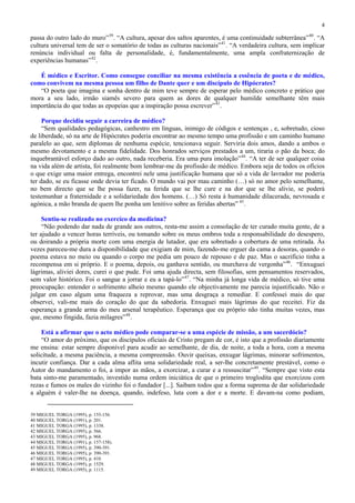 4

passa do outro lado do muro” 39 . “A cultura, apesar dos saltos aparentes, é uma continuidade subterrânea” 40 . “A
cultura universal tem de ser o somatório de todas as culturas nacionais” 41 . “A verdadeira cultura, sem implicar
renúncia individual ou falta de personalidade, é, fundamentalmente, uma ampla confraternização de
experiências humanas” 42 .

   É médico e Escritor. Como consegue conciliar na mesma existência a essência de poeta e de médico,
como convivem na mesma pessoa um filho de Dante quer e um discípulo de Hipócrates?
   “O poeta que imagina e sonha dentro de mim teve sempre de esperar pelo médico concreto e prático que
mora a seu lado, irmão siamês severo para quem as dores de qualquer humilde semelhante têm mais
importância do que todas as epopeias que a inspiração possa escrever” 43 .

     Porque decidiu seguir a carreira de médico?
     “Sem qualidades pedagógicas, canhestro em línguas, inimigo de códigos e sentenças , e, sobretudo, cioso
de liberdade, só na arte de Hipócrates poderia encontrar ao mesmo tempo uma profissão e um caminho humano
paralelo ao que, sem diplomas de nenhuma espécie, tencionava seguir. Serviria dois amos, dando a ambos o
mesmo devotamento e a mesma fidelidade. Dos honrados serviços prestados a um, tiraria o pão da boca; do
inquebrantável esforço dado ao outro, nada receberia. Era uma pura imolação” 44 . “A ter de ser qualquer coisa
na vida além de artista, foi realmente bom lembrar-me da profissão de médico. Embora seja de todos os ofícios
o que exige uma maior entrega, encontrei nele uma justificação humana que só a vida de lavrador me poderia
ter dado, se eu ficasse onde devia ter ficado. O mundo vai por mau caminho (…) só no amor pelo semelhante,
no bem directo que se lhe possa fazer, na ferida que se lhe cure e na dor que se lhe alivie, se poderá
testemunhar a fraternidade e a solidariedade dos homens. (…) Só resta à humanidade dilacerada, nevrosada e
agónica, a mão branda de quem lhe ponha um lenitivo sobre as feridas abertas” 45 .

     Sentiu-se realizado no exercíco da medicina?
     “Não podendo dar nada de grande aos outros, resta-me assim a consolação de ter curado muita gente, de a
ter ajudado a vencer horas terríveis, ou tomando sobre os meus ombros toda a responsabilidade do desespero,
ou doirando a própria morte com uma energia de lutador, que era sobretudo a cobertura de uma retirada. Às
vezes pareceu-me dura a disponibilidade que exigiam de mim, fazendo-me erguer da cama a desoras, quando o
poema estava no meio ou quando o corpo me pedia um pouco de repouso e de paz. Mas o sacrifício tinha a
recompensa em si próprio. E o poema, depois, ou ganhava sentido, ou murchava de vergonha” 46 . “Enxuguei
lágrimas, aliviei dores, curei o que pude. Foi uma ajuda directa, sem filosofias, sem pensamentos reservados,
sem valor histórico. Foi o sangue a jorrar e eu a tapá-lo” 47 . “Na minha já longa vida de médico, só tive uma
preocupação: entender o sofrimento alheio mesmo quando ele objectivamente me parecia injustificado. Não o
julgar em caso algum uma fraqueza a reprovar, mas uma desgraça a remediar. E confessei mais do que
observei, vali-me mais do coração do que da sabedoria. Enxuguei mais lágrimas do que receitei. Fiz da
esperança a grande arma do meu arsenal terapêutico. Esperança que eu próprio não tinha muitas vezes, mas
que, mesmo fingida, fazia milagres” 48 .

    Está a afirmar que o acto médico pode comparar-se a uma espécie de missão, a um sacerdócio?
    “O amor do próximo, que os discípulos oficiais de Cristo pregam de cor, é isto que a profissão diariamente
me ensina: estar sempre disponível para acudir ao semelhante, de dia, de noite, a toda a hora, com a mesma
solicitude, a mesma paciência, a mesma compreensão. Ouvir queixas, enxugar lágrimas, minorar sofrimentos,
incutir confiança. Dar a cada alma aflita uma solidariedade real, a ser-lhe concretamente prestável, como o
Autor do mandamento o foi, a impor as mãos, a exorcizar, a curar e a ressuscitar” 49 . “Sempre que visto esta
bata sinto-me paramentado, investido numa ordem iniciática de que o primeiro troglodita que exorcizou com
rezas e fumos os males do vizinho foi o fundador [...]. Saibam todos que a forma suprema de dar solidariedade
a alguém é valer-lhe na doença, quando, indefeso, luta com a dor e a morte. E davam-na como podiam,


39 MIGUEL TORGA (1995), p. 155-156.
40 MIGUEL TORGA (1991), p. 201.
41 MIGUEL TORGA (1995), p. 1338.
42 MIGUEL TORGA (1995), p. 566.
43 MIGUEL TORGA (1995), p. 968.
44 MIGUEL TORGA (1991), p. 157-158).
45 MIGUEL TORGA (1995), p. 390-391.
46 MIGUEL TORGA (1995), p. 390-391.
47 MIGUEL TORGA (1995), p. 410
48 MIGUEL TORGA (1995), p. 1529.
49 MIGUEL TORGA (1995), p. 1115.
 