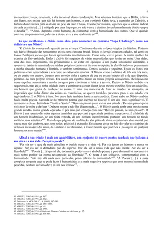 6

inconsciente, lateja, cruciante, a dor incurável dessa condenação. Mas sabemos também que a Bíblia, o livro
dos livros, nos ensina que não há homem sem homem, e que o próprio Cristo teve, a caminho do Calvário, a
fortuna dum Cireneu para o aliviar do peso da cruz. O que, trocado por miúdos, significa que a solidão radical
de cada existência [...] é mitigada por uma força que, se não vence o destino, inconformadamente desde sempre
o desafia” 63 . “Afinal, dependo, como humano, da comunhão com a humanidade dos outros. Que só quando
convivo, em pensamento, palavras e obras, vivo e sou realmente eu” 64 .

     Já que escolhemos o Diário como obra para concorrer no concurso “Sapo Challenge”, como nos
definiria o seu Diário?
     “O Diário foi começando quando eu era criança. Continuou durante a época trágica da ditadura. Portanto
não havia liberdade de pensamento existia uma censura brutal. Todos os jornais estavam calados, tal como os
livros. Publiquei vários que foram apreendidos imediatamente. Como sabe, estive preso. A minha mulher foi
expulsa da Universidade. Então o Diário foi surgindo de várias necessidades que havia em mim. Uma delas,
uma das mais importantes, foi precisamente a de estar em oposição a um poder totalmente autoritário e
opressivo. Assim ia mantendo as minhas próprias contas em dia com o espírito, ia clarificando em pensamento
a minha situação humana e literária, e também sentimental. Depois sucedia o seguinte. Todos os livros que
publicava eram apreendidos e era como se estivessem mortos. O Diário, como o editava de três em três anos,
ou de quatro em quatro, durante esse período tinha a certeza de que eu estava intacto ali e de que dispunha,
portanto, do meu próprio retrato. Era assim um espelho diante da minha própria consciência. Reforçava-me
nesse espelho, aumentava a minha coragem para continuar a lutar e a resistir. Depois o Diário também era
sequestrado, mas eu já tinha iniciado outro e continuava a estar diante desse mesmo espelho. Sou um andarilho,
um homem que gosta de conhecer as coisas. E uma das maneiras de fixar as ilusões, as sensações, as
impressões que tinha diante das coisas ao recordá-las, ao querer torná-las presentes para o seu estudo, era
registando-as. E o Diário é isso. Por outro lado também havia a parte poética. Como sabe no Diário também
havia muita poesia. Recorda-se do primeiro poema que escrevo no Diário? É um dos mais significativos. É
realmente a chave. Intitula-se “Santo e Senha”: “Deixem passar quem vai na sua estrada / Deixem passar quem
vai cheio de noite e de luar / Deixem passar e não lhe digam nada…”. O Diário queria abrir uma brecha numa
grande solidão, numa grande opressão. É por isso que começo com esse “Deixem passar, deixem passar!”. O
Diário é um resumo de todos aqueles caminhos que percorri e que ainda continuo a percorrer. É a história de
um homem insubmisso, de um poeta rebelde, de um homem inconformista; portanto um homem no fundo
solitário, mas solidário” 65 . Mais do que páginas de meditação, são gritos de alma irreprimíveis dum mortal que
torceu mas não quebrou, que, sem poder, pôde até à exaustão. De alguma coisa me hão-de valer as cicatrizes de
defensor incansável do amor, da verdade e da liberdade, a tríade bendita que justifica a passagem de qualquer
homem por este mundo” 66 .

    Afinal a sua tríade é mais um quadrilátero, um conjunto de quatro pontos cardeais que balizam a
sua obra e a sua vida. Porquê a poesia?
    “Por ela ser o que de mais cristalino o ouvido ouve e a vista vê. Por ela juntar os homens e nunca os
separar. Por ela ser o derradeiro pão do espírito. Por ela ser a única vida que não morre. Por ela ser a
liberdade!” 67 . “Poesia [...] é que só ela, encarnada, poderia ser o símbolo perene e puro do martírio inocente e o
mais nobre penhor da eterna ressurreição da liberdade” 68 . O poeta é um solidário, comprometido com a
humanidade: “não me dói nada meu particular, peno cilícios da comunidade” 69 . “A Poesia [...] é a mais
completa pergunta que se pode fazer à humanidade, e a mais sugestiva resposta que essa mesma humanidade
pode dar, nenhum sofisma deve existir nos termos” 70 .




63 MIGUEL TORGA (1995), p. 1627.
64 MIGUEL TORGA (1995), p. 1427.
65 Entrevista, in MOLINA, C. A. (1990), 192-193.
66 MIGUEL TORGA (1995), p. 1667-1688.
67 MIGUEL TORGA (1995), p 541.
68 MIGUEL TORGA (1995), p. 1465.
69 MIGUEL TORGA (1974). Cântico do Homem. Coimbra: ed. do Autor, p. 17.
70 MIGUEL TORGA (1995), p. 530-531.
 