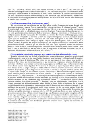 8

lado. Ora, a verdade e a história estão, como sempre estiveram, do lado do povo” 79 . “Há uma coisa que
nenhuma ideologia pode tirar aos artistas verdadeiros: é a sua consciência de que são tão fundamentais à vida
como o pão. Podem acusá-los de servirem esta ou aquela classe. Pura calúnia. É o mesmo que dizer que uma
flor serve a princesa que a cheira. O mundo não pode viver sem flores, e por isso elas nascem e desabrocham.
Se olhos menos avisados passam por elas e as não podem ver, a traição não é delas, mas dos olhos, ou de quem
os mantém cegos e incultos” 80 .

     Considera-se um anarquista, alguém contra o poder?
     “Há em mim uma raiz anarquista que me não deixa tolerar o poder. Sou contra ele porque degrada tudo:
quem o exerce e quem o suporta. Corre-se o país de alto a baixo, e que tristeza de paisagem humana! A rasoira
da mediocridade nivelou a seara numa pequenez outoniça. Não se ouve uma voz singular no murmúrio
colectivo, nenhum grito se sobrepõe ao coaxar monótono do charco. As conversas são ladainhas que um ora
pro nobis gemebundo remata ritualmente. Pede-se a salvação a Deus e a alimentação ao Estado, de rastos, a
lamber os degraus do altar e as escadas dos ministérios. As montras das livrarias lembram açougues, onde o
espírito, vencido e resignado, se massacra. O medo é o oxigénio da respiração nacional. Já ninguém entende
sequer que está diminuído, abúlico, cadavérico em vida. Todos transigiram e, no fundo, optaram pela
degradação. O almocreve nem o esforço de erguer a carga à altura do burro precisa fazer: o burro, como os
camelos, recebe-a de joelhos. Os próprios incorruptíveis, por simples necessidade de sobrevivência, foram
diminuindo de estatura. Cientes de que um passo em falso seria a pura liquidação, a morte, encolheram-se
dentro da camisa de forças, de maneira a poderem estrebuchar dentro dela sem grande alarme exterior. Lutam
ainda, é certo, e honra lhes seja por isso, mas ao nível de uma cautela de tal modo deformante, que mal se
distinguem dos outros nove milhões de pigmeus sem esperança” 81 .

     Criticou a ditadura, por isso foi preso, mas teceu igualmente críticas à Revolução dos cravos:
     “Estranha revolução esta, que desilude e humilha quem sempre ardentemente a desejou. A mais imunda
vasa humana a vir à tona, as invejas mais sórdidas vingadas, o lugar imerecido e cobiçado tomado de assalto, a
retórica balofa a fazer de inteligência. Mas teimo em crer que apesar de tudo valeu a pena assistir ao
descalabro. Pelo menos não morro iludido, como os que partiram nas vésperas do terramoto. Cuidavam que
combatiam pelo futuro e, na verdade, assim acontecia, mas apenas na medida em que o sonhavam como se ele
tivesse de ser coerente com a dignidade do seu passado de lutadores. O trágico é que um futuro sonhado não
passa de uma ficção. O tempo é o lugar do inédito. O futuro autêntico é sempre misterioso e autónomo das
premissas de que partiu. Quando chega, traz os seus valores, as suas leis, a sua gente, nem boa, nem má. Traz
os títeres que lhe convêm. Ou pior: os títeres a quem a hora convém” 82 . O dilaceramento da pátria ultrapassou
aquele limite de perdição para além do qual só resta o abismo [...]. E o povo com o instinto de conservação
intacto protesta [...], reage como pode [...]. E talvez seja lícito ler no seu gesto reactivo uma mensagem positiva
de salvação. Virando assim costas aos valores falsificados que lhes quis inculcar uma revolução de mentira,
acaba por restaurar em nós a esperança numa revolução de verdade” 83 . “Que pestilência, quando o futuro
esventrar o cadáver deste tempo português!” 84 . “Estamos a viver em pleno absurdo, a escrever no livro da
História gatafunhos que nenhuma inteligência poderá decifrar no futuro. Todas as conjecturas têm as mesmas
probabilidades de acerto ou desacerto. Jogamos numa roleta de loucos, que tanto anda como desanda. O que
apelidamos de revolução é um despautério social a que teimamos em dar esse nome sagrado. Quem faz
revoluções não exibe revoluções” 85 . “Bem quero, mas não consigo alhear-me da comédia democrática que
substituiu a tragédia autocrática no palco do país. Só nós! Dá vontade de chorar, ver tanta irreflexão. Não
aprendemos nenhuma lição política, por mais eloquente que seja. Cinquenta anos a suspirar sem glória pelo fim
de um jugo humilhante, e quando temos a oportunidade de ser verdadeiramente livres escravizamo-nos às
nossas obsessões. Ninguém aqui entende outra voz que não seja a dos seus humores. É humoralmente que
elegemos, que legislamos, que governamos. E somos uma comunidade de solidões impulsivas a todos os níveis
da cidadania. Com oitocentos anos de História, parecemos crianças sociais. Jogamos às escondidas nos
corredores das instituições” 86 .



79 MIGUEL TORGA (1995), p. 285
80 MIGUEL TORGA (1995), p. 225
81 MIGUEL TORGA (1995), p. 747-748.
82 MIGUEL TORGA (1995), p. 1202. “
83 MIGUEL TORGA (1995), p. 1237-1238.
84 MIGUEL TORGA (1995), p. 655.
85 MIGUEL TORGA (1995), p. 1202.
86 MIGUEL TORGA (1995), p. 1272.
 