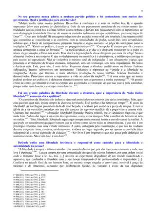 9

    No seu percurso nunca aderiu a nenhum partido político e foi contundente com muitos dos
governantes. Qual a justificação para esta decisão?
    “Metem medo, estes nossos políticos. Dá-se-lhes a confiança e o voto na melhor boa fé, e quando
esperamos deles uma palavra de clarividência, fruto de um pensamento amadurecido no conhecimento das
realidades pátrias, roem-nos a corda. Sobem a uma tribuna e deixam-nos boquiabertos com os repentismos de
uma demagogia desmiolada. Em vez de serem os enviados redentores em que acreditámos, parecem pragas de
Deus” 87 . “Deus nos defenda! Há um agente infeccioso dos palácios como o há dos hospitais. Um miasma subtil
que contamina as consciências e as conforma com as sinuosidades do poder, dando-lhes uma versatilidade
ardilosa que, à força de compromissos, pequenas traições e vagos sucessos, se julga tão inteligente como a
inteligência” 88 . “Ouvir um político, é ouvir um papagaio insincero” 89 . “Corrupção. O cancro que rói o corpo e
ameaça contaminar a alma de Portugal” 90 . “A mediocridade, a avidez e o desplante instalaram-se a todos os
níveis da governação, e Deus nos acuda. Mas não é a degradação da classe dirigente que mais me aflige. Nunca
alimentei ilusões a seu respeito. O que verdadeiramente me mortifica é o desinteresse, a indiferença com que o
país assiste ao espectáculo. Não se vislumbra o mínimo sinal de indignação. É um alheamento trágico, que
presencia o aviltamento de braços cruzados, impassível, sem um resmungo, sem uma impaciência. Há horas
colectivas más. Esta, para nós, é uma delas. Enquanto durou a ditadura confiávamos no futuro. Embora
subjugados, éramos subversivos em pensamento. Tínhamos a esperança na vontade e a liberdade na
imaginação. Agora, que fizemos a mais arbitrária revolução da nossa história, ficámos frustrados e
desmotivados. Parecemos mortos a representar a vida no palco da nação” 91 . “Há uma coisa que eu nunca
poderei perdoar aos políticos: é deixarem sistematicamente sem argumentos a minha esperança” 92 . “O grande
crime de certos governantes é criar no espírito dos governados a convicção de que não vale a pena caminhar,
porque estão num deserto, e é sempre mais deserto...” 93 .

    Foi um grande paladino da liberdade durante a ditadura, qual a importância do “iodo tónico
liberdade” 94 , como um dia a apelidou?
    “Os caminhos da liberdade são árduos e vêm mal assinalados nos roteiros das várias ortodoxias. Mas, quer
elas queiram quer não, levam sempre às clareiras do triunfo. É só porfiar e dar tempo ao tempo” 95 . O custo da
liberdade! As ideologias prometem dá-la de mão beijada, e acabam por vendê-la a preço de sangue. E nem a
glória de a ter merecido concedem aos que são capazes do supremo sacrifício de a pagar com a própria vida.
Chamam-lhes traidores” 96 . “Liberdade! liberdade! liberdade! Parece infantil, mas é verdadeiro. Sem ela, é que
nada feito. Poderá dar lugar a um certo desregramento, a uma certa anarquia. Mas o melhor do homem só nela
se realiza.” 97 . “Sim, liberdade. Sobretudo aquela que sempre mais procurei honrar e me não canso de exaltar. A
que pode ter naturalmente qualquer homem que se afirme como tal em todas as circunstâncias, e que não é um
privilégio recebido, mas uma virtude intrínseca. A outra, outorgada pela constituição, e que nos foi roubada
durante cinquenta anos, também, evidentemente, embora em lugar segundo, por ser apenas a condição ética
indispensável à nossa dignidade de cidadãos” 98 . “Ser livre é um imperativo que não passa pela definição de
nenhum estatuto. Não é um dote, é um dom” 99 .

    Defende então uma liberdade intrínseca e responsável como caminho para a identidade e
autenticidade da pessoa?
    “A liberdade é sempre o último caminho. Um caminho direito que, por não levar concretamente a nada, nos
leva à esperança” 100 . “Lutara sempre por uma comunidade universal de valores fraternos, por uma ordem social
onde a liberdade fosse a lei das leis. [...] Assistia ao espectáculo degradante de um mundo massificado e
agressivo, que confundia a liberdade com o seu desejo irresponsável de permissividade e impunidade [...].
Confiava no triunfo final de um homem livre, ao mesmo tempo singular e convivente, sensível à graça do
racional e do irracional, actuando por deliberações lúcidas da vontade e cioso da sua dignidade


87 MIGUEL TORGA (1995), p. 1300.
88 MIGUEL TORGA (1995), p. 1373
89 MIGUEL TORGA (1995), p. 864.
90 MIGUEL TORGA (1995), p. 1460.
91 MIGUEL TORGA (1995), p. 1441.
92 MIGUEL TORGA (1995), p. 1453.
93 MIGUEL TORGA (1995), p. 761.
94 MIGUEL TORGA (1995), p. 783.
95 MIGUEL TORGA (1995), p. 1527.
96 MIGUEL TORGA (1995), p. 1560..
97 MIGUEL TORGA (1995), p. 773.
98 MIGUEL TORGA (1995), p. 1460.
99 MIGUEL TORGA (1995), p. 1169.
100 MIGUEL TORGA (1995), p.607.
 