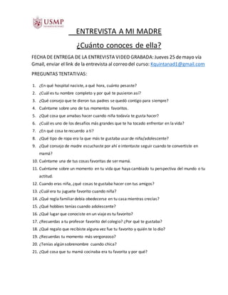 ENTREVISTA A MI MADRE
¿Cuánto conoces de ella?
FECHA DE ENTREGA DE LA ENTREVISTA VIDEO GRABADA: Jueves 25 demayo vía
Gmail, enviar el link de la entrevista al correo del curso: Kquintanad1@gmail.com
PREGUNTAS TENTATIVAS:
1. ¿En qué hospital naciste, a qué hora, cuánto pesaste?
2. ¿Cuál es tu nombre completo y por qué te pusieron así?
3. ¿Qué consejo que te dieron tus padres se quedó contigo para siempre?
4. Cuéntame sobre uno de tus momentos favoritos.
5. ¿Qué cosa que amabas hacer cuando niña todavía te gusta hacer?
6. ¿Cuál es uno de los desafíos más grandes que te ha tocado enfrentar en la vida?
7. ¿En qué cosa te recuerdo a ti?
8. ¿Qué tipo de ropa era la que más te gustaba usar de niña/adolescente?
9. ¿Qué consejo de madre escuchaste por ahí e intentaste seguir cuando te convertiste en
mamá?
10. Cuéntame una de tus cosas favoritas de ser mamá.
11. Cuéntame sobre un momento en tu vida que haya cambiado tu perspectiva del mundo o tu
actitud.
12. Cuando eras niña, ¿qué cosas te gustaba hacer con tus amigos?
13. ¿Cuál era tu juguete favorito cuando niña?
14. ¿Qué regla familiar debía obedecerse en tu casa mientras crecías?
15. ¿Qué hobbies tenías cuando adolescente?
16. ¿Qué lugar que conociste en un viaje es tu favorito?
17. ¿Recuerdas a tu profesor favorito del colegio? ¿Por qué te gustaba?
18. ¿Qué regalo que recibiste alguna vez fue tu favorito y quién te lo dio?
19. ¿Recuerdas tu momento más vergonzoso?
20. ¿Tenías algún sobrenombre cuando chica?
21. ¿Qué cosa que tu mamá cocinaba era tu favorita y por qué?
 