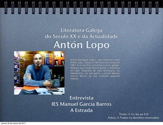 Antón Lopo
Entrevista
IES Manuel García Barros
A Estrada
Literatura Galega
do Século XX e da Actualidade
Texto: © Cc-by-sa-3.0
Fotos: © Todos os dereitos reservados
Antón Rodríguez López, máis coñecido como
Antón Lopo, naceu en Monforte de Lemos en
1961. É un escritor, xornalista e actor galego.
Destaca polas súas obras Fálame, A distancia
do lobo. Biografía de Uxío Novoneyra, ou
Obediencia, coa que gañou o premio Manuel
García Barros na súa vixésimo segunda
edición.
jueves 30 de marzo de 2017
 