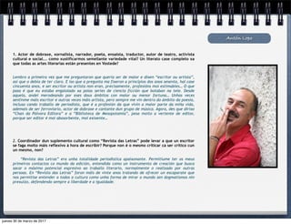 Antón Lopo
1. Actor de dobraxe, xornalista, narrador, poeta, ensaísta, traductor, autor de teatro, activista
cultural e social... como xustificarmos semellante variedade vital? Un literato case completo xa
que todas as artes literarias están presentes en Vostede?
Lembro a primeira vez que me preguntaron que quería ser de maior e dixen “escritor ou artista”,
así que o debía de ter claro. E iso que a pregunta ma fixeron a principios dos anos sesenta, hai case
cincuenta anos, e ser escritor ou artista non eran, precisamente, profesións moi estimables… O que
pasa é que eu estaba engaiolado xa polas series de ciencia ficción que botaban na tele. Desde
aquela, andei merodeando por eses dous ámbitos con maior ou menor fortuna… Unhas veces
sentinme máis escritor e outras veces máis artista, pero sempre me vin dentro do ámbito da poesía,
incluso cando traballo de periodista, que é a profesión da que vivín a maior parte da miña vida,
ademais de ser ferroviario, actor de dobraxe e cantante dun grupo de música. Agora, des que dirixo
“Chan da Pólvora Editora” e a “Biblioteca de Mesopotamia”, pesa moito a vertente de editor,
porque ser editor é moi abosorbente, moi exixente…
2. Coordinador dun suplemento cultural como “Revista das Letras” pode levar a que un escritor
se faga moito máis reflexivo á hora de escribir? Porque non é o mesmo criticar ca ser crítico cun
un mesmo, non?
“Revista das Letras” era unha totalidade periodística apaixonante. Permitiume ter os meus
primeiros contactos co mundo da edición, entendida como un instrumento de creación que busca
sacar o máximo potencial expresivo ao traballo literario, normalmente o realizado por outras
persoas. En “Revista das Letras” foron máis de vinte anos tratando de ofrecer un escaparate que
nos permitise entender a todos a cultura como unha forma de mirar o mundo sen dogmatismos nin
prexuízo, defendendo sempre a liberdade e a igualdade.
jueves 30 de marzo de 2017
 