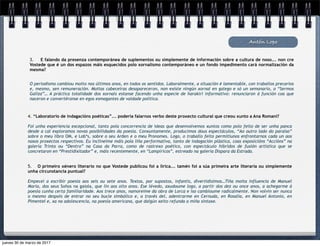 Antón Lopo
3. E falando da presenza contemporánea de suplementos ou simplemente de información sobre a cultura de noso... non cre
Vostede que é un dos espazos máis esquecidos polo xornalismo contemporáneo e un fondo impedimento cará normalización da
mesma?
O periodismo cambiou moito nos últimos anos, en todos os sentidos. Laboralmente, a situación é lamentable, con traballos precarios
e, mesmo, sen remuneración. Moitas cabeceiras desapareceron, non existe ningún xornal en galego e só un semanario, o “Sermos
Galiza”… A práctica totalidade dos xornais estanse facendo unha especie de harakiri informativo: renunciaron á función coa que
naceron e convertéronse en egos esmagantes de vaidade política.
4. “Laboratorio de indagacións poéticas”... podería falarnos verbo deste proxecto cultural que creou xunto a Ana Romaní?
Foi unha experiencia excepcional, tanto pola concorrencia de ideas que desenvolvemos xuntos como polo feito de ser unha panca
desde a cal exploramos novas posibilidades da poesía. Conxuntamente, producimos dous espectáculos, “Ao outro lado do paraíso”
sobre o meu libro OM, e Lob*s, sobre o seu Arden e o meu Pronomes. Logo, o traballo feito permitiunos enfrontarnos cada un aos
nosos proxectos respectivos. Eu inclineime máis pola liña performativa, tanto de indagación plástica, coas exposicións “Accións” na
galería Trinta ou “Dentro” na Casa da Parra, como de rastrexo poético, con espectáculo híbridos de fusión artística que se
concretaron en “Prestidixitador” e, máis recentemente, en “Lampíricos”, estreado na galería Dispara da Estrada.
5. O primeiro xénero literario no que Vostede publicou foi a lírica... tamén foi a súa primeira arte literaria ou simplemente
unha circunstancia puntual?
Empecei a escribir poesía aos seis ou sete anos. Textos, por supostos, infantís, divertidísimos…Tiña moita influencia de Manuel
María, dos seus Soños na gaiola, que lin aos oito anos. Ese lévedo, axudoume logo, a partir dos dez ou once anos, a achegarme á
poesía cunha certa familiaridade. Aos trece anos, namoreime da obra de Lorca e iso cambioume radicalmente. Non volvín ser nunca
o mesmo despois de entrar no seu bucle simbólico e, a través del, adentrarme en Cernuda, en Rosalía, en Manuel Antonio, en
Pimentel e, xa na adolescencia, na poesía americana, que dalgún xeito refunda a miña sintaxe.
jueves 30 de marzo de 2017
 