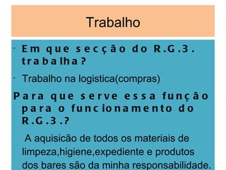 Trabalho Em que secção do R.G.3. trabalha? Trabalho na logistica(compras) Para que serve essa função para o funcionamento do R.G.3.? A aquisicão de todos os materiais de limpeza,higiene,expediente e produtos dos bares são da minha responsabilidade. Gosta de trabalhar lá? Sim,gosto muito 
