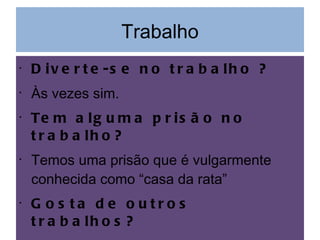 Trabalho Diverte-se no trabalho ? Às vezes sim. Tem alguma prisão no trabalho? Temos uma prisão que é vulgarmente conhecida como “casa da rata” Gosta de outros trabalhos? Sim mas estou satisfeito com o meu. 