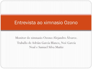 Monitor do ximnasio Ozono:Alejandro Álvarez.
Traballo de Adrián García Blanco, Noé García
Noal e Samuel Silva Muñiz
Entrevista ao ximnasio Ozono
 