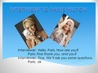 INTERVIEW TO PARIS HILTON Interviewer:  Hello, Paris. How are you? 	Paris: Fine thank you, and you? Interviewer:  Fine. We´ll ask you some questions. 	Paris:  ok 