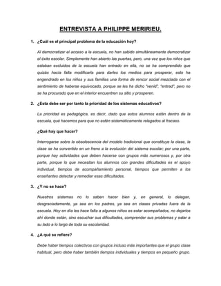 ENTREVISTA A PHILIPPE MERIRIEU.
1. ¿Cuál es el principal problema de la educación hoy?
Al democratizar el acceso a la escuela, no han sabido simultáneamente democratizar
el éxito escolar. Simplemente han abierto las puertas, pero, una vez que los niños que
estaban excluidos de la escuela han entrado en ella, no se ha comprendido que
quizás hacía falta modificarla para darles los medios para prosperar, esto ha
engendrado en los niños y sus familias una forma de rencor social mezclada con el
sentimiento de haberse equivocado, porque se les ha dicho “venid”, “entrad”, pero no
se ha procurado que en el interior encuentren su sitio y prosperen.
2. ¿Esta debe ser por tanto la prioridad de los sistemas educativos?
La prioridad es pedagógica, es decir, dado que estos alumnos están dentro de la
escuela, qué hacemos para que no estén sistemáticamente relegados al fracaso.
¿Qué hay que hacer?
Interrogarse sobre la obsolescencia del modelo tradicional que constituye la clase, la
clase se ha convertido en un freno a la evolución del sistema escolar; por una parte,
porque hay actividades que deben hacerse con grupos más numerosos y, por otra
parte, porque lo que necesitan los alumnos con grandes dificultades es el apoyo
individual, tiempos de acompañamiento personal, tiempos que permiten a los
enseñantes detectar y remediar esas dificultades.
3. ¿Y no se hace?
Nuestros sistemas no lo saben hacer bien y, en general, lo delegan,
desgraciadamente, ya sea en los padres, ya sea en clases privadas fuera de la
escuela. Hoy en día les hace falta a algunos niños es estar acompañados, no dejarlos
ahí donde están, sino escuchar sus dificultades, comprender sus problemas y estar a
su lado a lo largo de toda su escolaridad.
4. ¿A qué se refiere?
Debe haber tiempos colectivos con grupos incluso más importantes que el grupo clase
habitual, pero debe haber también tiempos individuales y tiempos en pequeño grupo.
 