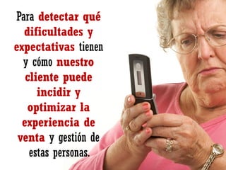 Para detectar qué
dificultades y
expectativas tienen
y cómo nuestro
cliente puede
incidir y
optimizar la
experiencia de
venta y gestión de
estas personas.

 