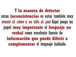 Y la manera de detectar
estas inconsistencias es estar también muy
atento al cómo y no sólo al qué. Aquí juega un
papel muy importante el lenguaje no
verbal como excelente fuente de
información que puede diferir o
complementar el lenguaje hablado.

 