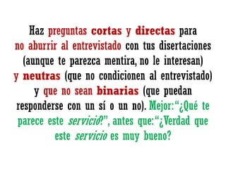 Haz preguntas cortas y directas para
no aburrir al entrevistado con tus disertaciones
(aunque te parezca mentira, no le interesan)
y neutras (que no condicionen al entrevistado)
y que no sean binarias (que puedan
responderse con un sí o un no). Mejor: “¿Qué te
parece este servicio?”, antes que: “¿Verdad que
este servicio es muy bueno?

 