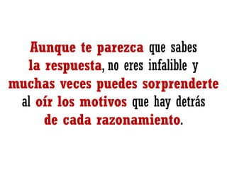 Aunque te parezca que sabes
la respuesta, no eres infalible y
muchas veces puedes sorprenderte
al oír los motivos que hay detrás
de cada razonamiento.

 
