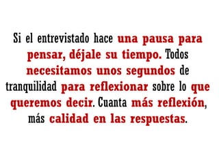 Si el entrevistado hace una pausa para
pensar, déjale su tiempo. Todos
necesitamos unos segundos de
tranquilidad para reflexionar sobre lo que
queremos decir. Cuanta más reflexión,
más calidad en las respuestas.

 