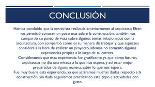 CONCLUSIÓN
Hemos concluido que la entrevista realizada anteriormente al arquitecto Efren
nos permitió conocer un poco mas sobre la construcción, también nos
compartió su punto de vista sobre algunos temas relacionados con la
arquitectura, con compartió como es su manera de trabajar y que aspectos
considera a la hora de realizar un proyecto, además no comento algunas
experiencias propias a lo largo de su carrera.
Consideramos que esta experiencia fue gratificante ya que como futuros
arquitectos no dio una mirada a lo que nos espera, y así estar mejor
preparados de alguna manera, saber lo que nos espera.
Fue muy buena esta experiencia, ya que aclaramos muchas dudas respecto a la
construcción, sin duda seguiremos practicando este topo e actividades con
gusto.
 