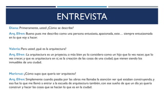 ENTREVISTA
Diana: Primeramente, usted ¿Cómo se describe?
Arq. Efren: Bueno pues me describo como una persona entusiasta, apasionada, este… siempre entusiasmada
en lo que voy a hacer.
Valeria: Para usted ¿qué es la arquitectura?
Arq. Efren :La arquitectura es un proyecto, o más bien yo lo considero como un hijo que lo ves nacer, que lo
ves crecer, y que es arquitectura en sí, es la creación de las cosas de una ciudad, que vienen siendo los
inmuebles de una ciudad.
Maricruz: ¿Cómo supo que quería ser arquitecto?
Arq. Efren: Simplemente cuando pasaba por las obras me llamaba la atención ver qué estaban construyendo, y
eso fue lo que me llamó a entrar a la escuela de arquitectura también, con ese sueño de que un día yo quería
construir y hacer las cosas que se hacían lo que es en la ciudad.
 