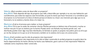 Valeria: ¿Qué considera antes de desarrollar un proyecto?
Arq. Efren: Todo depende del tipo de proyecto que valla a desarrollar, por ejemplo si es una casa habitación, qué
consideramos, que todos los espacios sean funcionales, así pues lo tienes que hacer funcional, si tu consideras que
el proyecto no es funcional tu le dices al cliente porque el cliente va a hacer una inversión para algo que no es
funcional y no es estético y bonito dices a lo mejor no.
Maricruz: ¿Cuál es el proceso para realizar un buen proyecto?
Arq. Efren: Es lo que te acabo de comentar ahorita. Muchas personas se dedican mas al funcional y muchas se
inclinan mas por lo que es estético, por lo bonito. Puedes tener una fachada muy bonita perola casa mal
distribuida, puedes tener algo muy bien distribuido y la fachada se queda un poquito mas pobre, pero es el lo que
yo me fijo siempre en lo que es en lo funcional y también en lo estético de la casa o la construcción.
Diana: ¿Cuál considera que ha sido du proyecto más importante?
Arq. Efren: Mi proyecto más importante en la vida es haber construido, la verdad, proyectos te podría decir, he
hecho departamentos, he hecho oficinas, he hecho casa habitación, ¿pero cuál es el más importante? Haberme
realizado como arquitecto, haber construido.
 