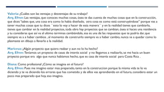 Valeria: ¿Cuáles son las ventajas y desventajas de su trabajo?
Arq. Efren: Las ventajas, que conoces muchas cosas, ósea te das cuenta de muchas cosas que en la construcción,
que dices ‘’sabes que, una cosa era como lo había diseñado, otra cosa es como está construyéndose’’ porque vas a
tener muchas cosas que tu dices ´´esto lo voy a hacer de esta manera´´ y en la realidad tienes que cambiarlo,
tienes que cambiar en la realidad proyectos, toda obra hay proyectos que se cambian, ósea si haces una residencia
y tu consideras que así va al ultimo terminas cambiándola, esa es una de las respuestas que te podría dar, que
siempre va a a haber cambios , al momento de construirlo siempre va a haber cambio, nunca va a quedar como lo
plasmaste en dibujo a llevarlo a la realidad.
Maricruz: ¿Algún proyecto que quiera realzar y aun no lo ha hecho?
Arq. Efren: Teníamos un proyecto de casas de interés social y no llegamos a realizarlo, se me hacia un buen
proyecto porque era algo que nunca habíamos hecho, que es casa de interés social para Costa Rica .
Diana: Como profesional ¿Cómo se imagina en el futuro?
Arq. Efren: Pues me imagino estar mas preparado, tanto en la construccion porque la misma vida te lo va
diciendo y te va diciendo los errores que has cometido y de ellos vas aprendiendo en el futuro, considero estar un
poco mas preparado que hoy, eso imagino.
 