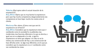Valeria: ¿Qué opina sobre la actual situación de la
arquitectura?
Arq. Efren: Opino que es muy bonita la arquitectura
pero que hay mucha competencia, desgraciadamente esa
competencia te hace bajar mucho los costos ante el
cliente.
Maricruz: Por ultimo ¿Cómo cree que será la
arquitectura en el futuro?
Arq. Efren: Considero que la arquitectura tiene que ir
cambiando como la sociedad lo va pidiendo, mas
modernista, mas futurista, diferente a lo que es ahorita, e
igual uno se va adaptando a la vida e igual la
arquitectura se tiene que adaptar a la vida, no es lo
mismo una construcción de hoy a una construcción de
hace 20 años atrás es algo muy diferente y es lo que yo
considero que la arquitectura va a ir cambiando como
van cambiando las cosas.
 